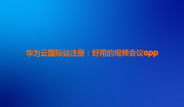 华为云国际站注册：好用的视频会议app