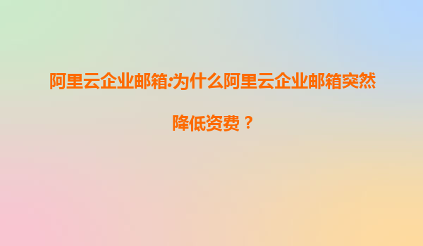 阿里云企业邮箱:为什么阿里云企业邮箱突然降低资费？
