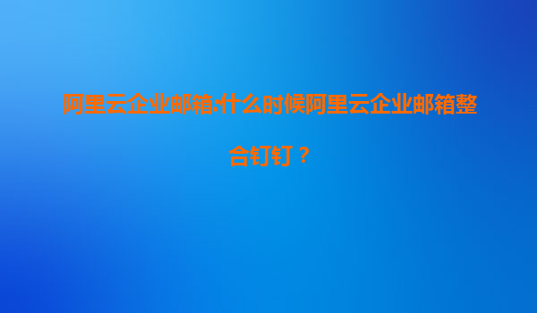 阿里云企业邮箱:什么时候阿里云企业邮箱整合钉钉？