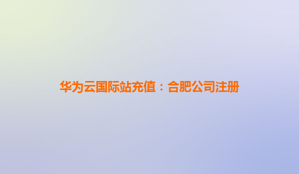 华为云国际站充值：合肥公司注册