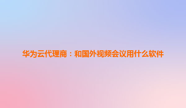 华为云代理商：和国外视频会议用什么软件
