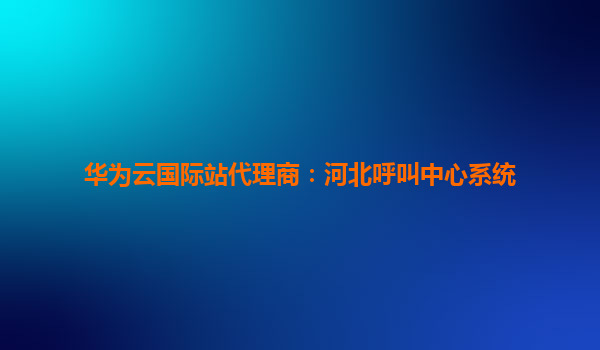 华为云国际站代理商：河北呼叫中心系统