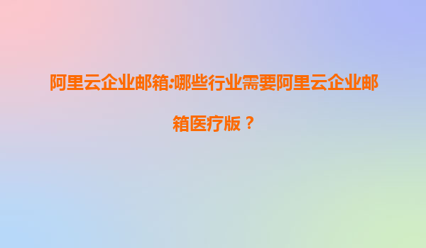 阿里云企业邮箱:哪些行业需要阿里云企业邮箱医疗版？