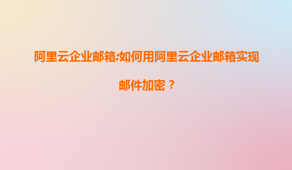 阿里云企业邮箱:如何用阿里云企业邮箱实现邮件加密？