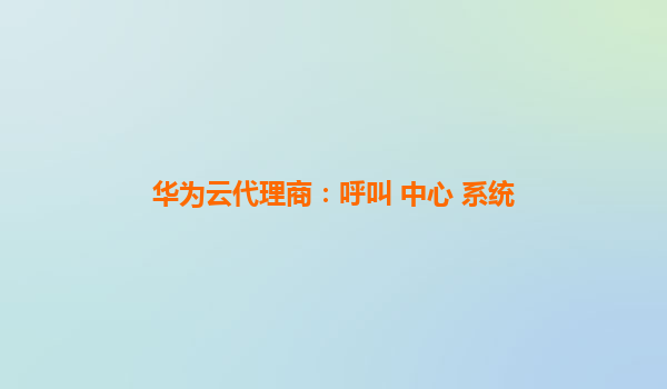 华为云代理商：呼叫 中心 系统