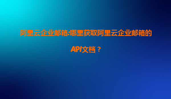 阿里云企业邮箱:哪里获取阿里云企业邮箱的API文档？
