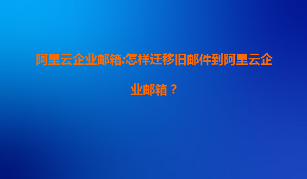 阿里云企业邮箱:怎样迁移旧邮件到阿里云企业邮箱？