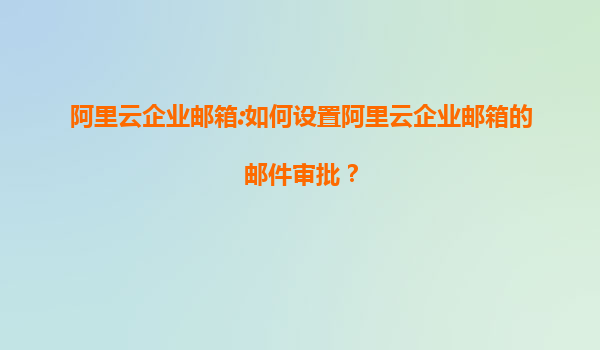 阿里云企业邮箱:如何设置阿里云企业邮箱的邮件审批？