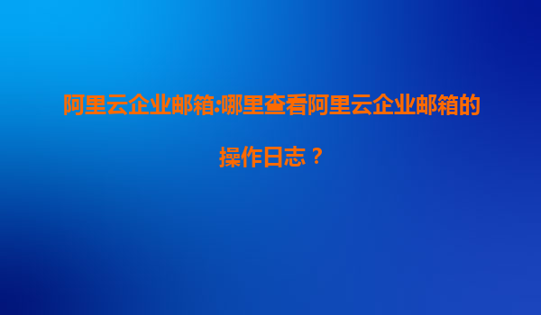 阿里云企业邮箱:哪里查看阿里云企业邮箱的操作日志？