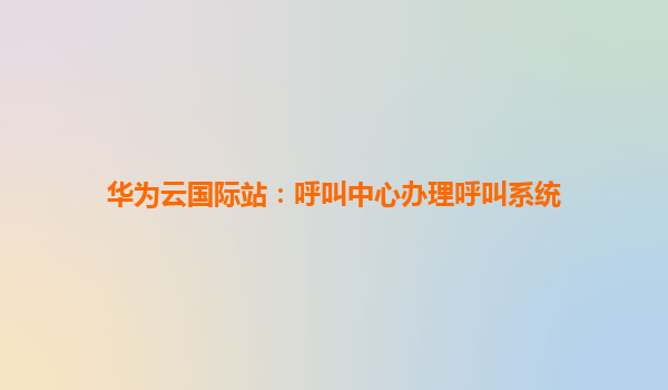 华为云国际站：呼叫中心办理呼叫系统