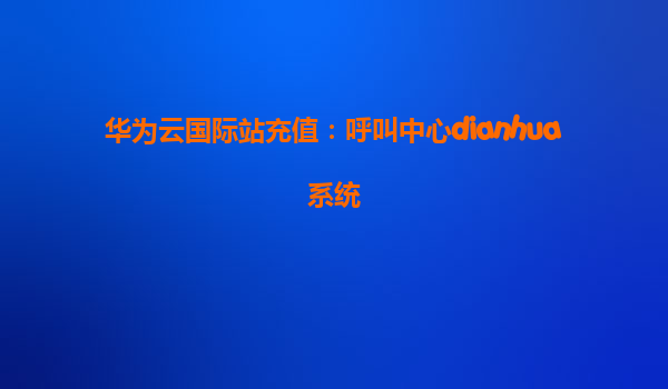 华为云国际站充值：呼叫中心dianhua系统