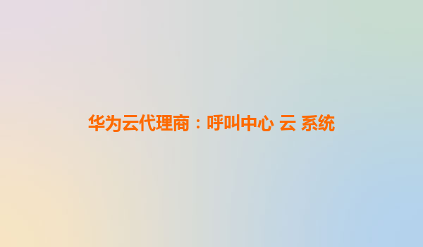 华为云代理商：呼叫中心 云 系统