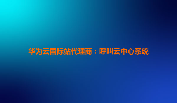 华为云国际站代理商：呼叫云中心系统