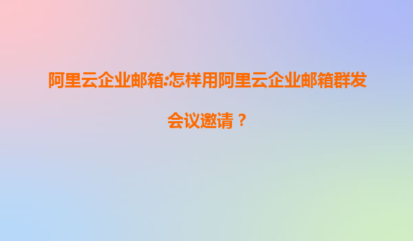 阿里云企业邮箱:怎样用阿里云企业邮箱群发会议邀请？
