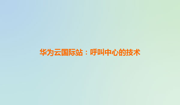 华为云国际站：呼叫中心的技术