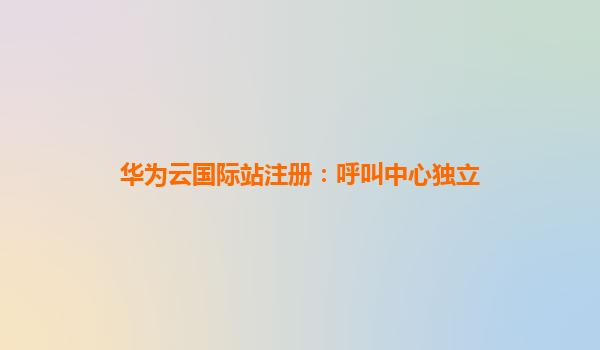 华为云国际站注册：呼叫中心独立