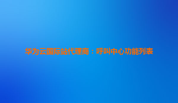 华为云国际站代理商：呼叫中心功能列表