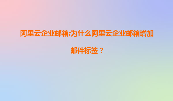 阿里云企业邮箱:为什么阿里云企业邮箱增加邮件标签？