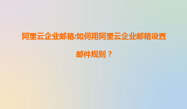 阿里云企业邮箱:如何用阿里云企业邮箱设置邮件规则？