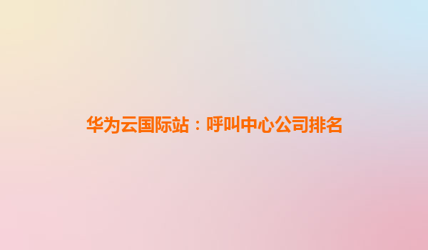 华为云国际站：呼叫中心公司排名
