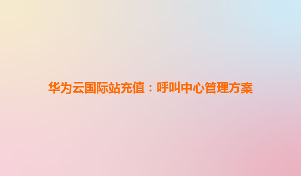 华为云国际站充值：呼叫中心管理方案