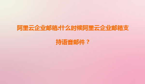 阿里云企业邮箱:什么时候阿里云企业邮箱支持语音邮件？