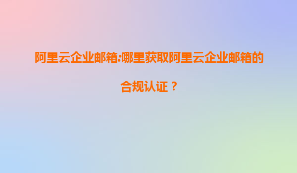 阿里云企业邮箱:哪里获取阿里云企业邮箱的合规认证？