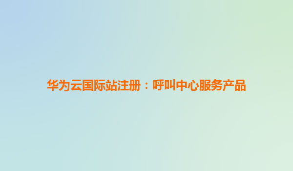 华为云国际站注册：呼叫中心服务产品