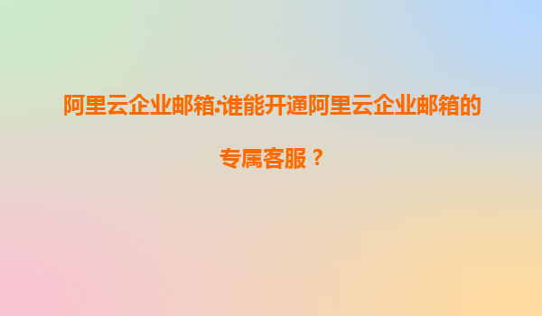 阿里云企业邮箱:谁能开通阿里云企业邮箱的专属客服？