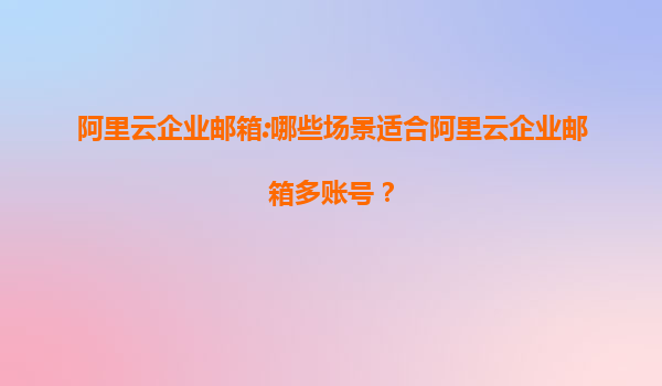 阿里云企业邮箱:哪些场景适合阿里云企业邮箱多账号？