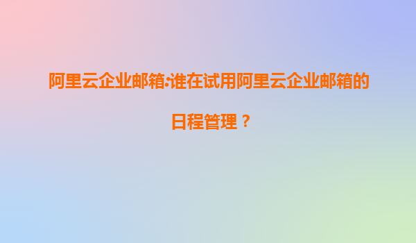阿里云企业邮箱:谁在试用阿里云企业邮箱的日程管理？