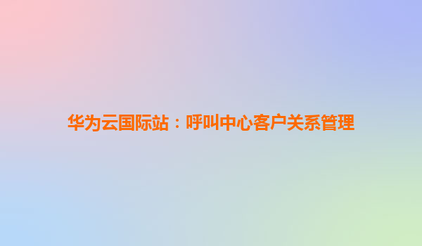 华为云国际站：呼叫中心客户关系管理