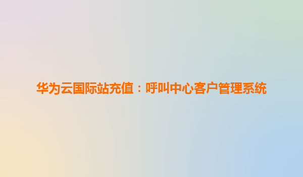 华为云国际站充值：呼叫中心客户管理系统