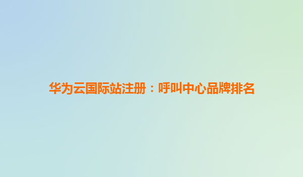 华为云国际站注册：呼叫中心品牌排名