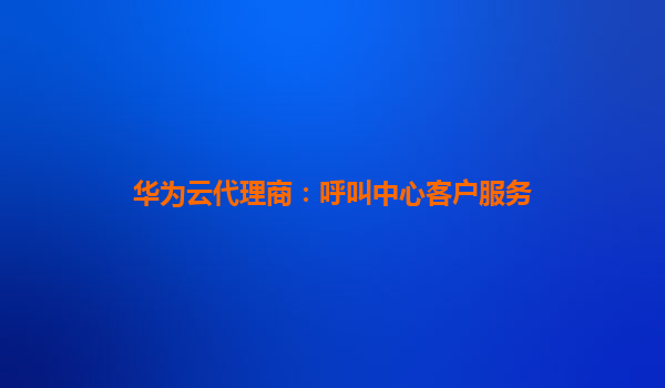 华为云代理商：呼叫中心客户服务