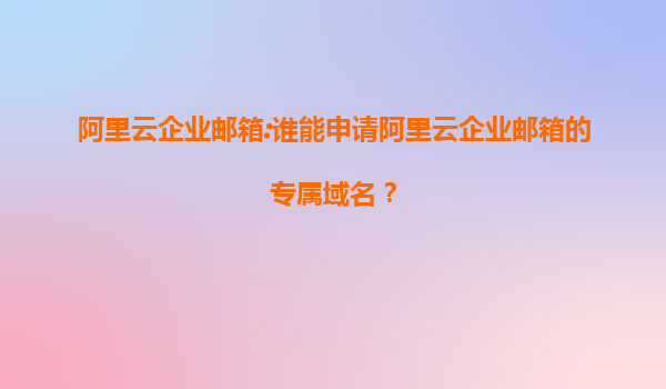 阿里云企业邮箱:谁能申请阿里云企业邮箱的专属域名？