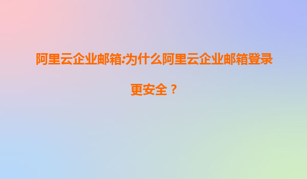 阿里云企业邮箱:为什么阿里云企业邮箱登录更安全？