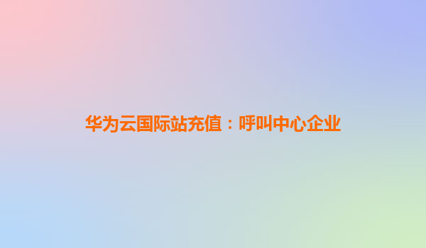 华为云国际站充值：呼叫中心企业