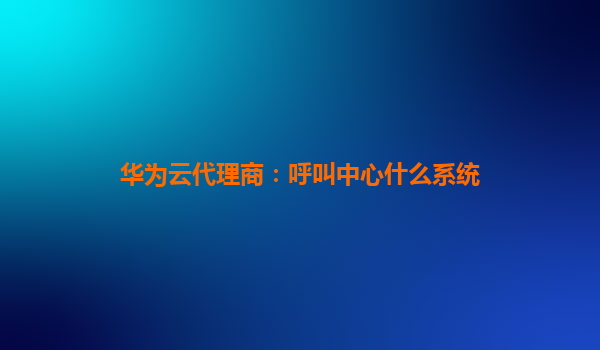华为云代理商：呼叫中心什么系统