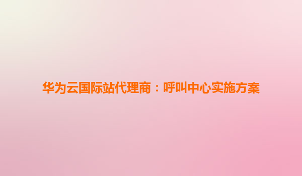 华为云国际站代理商：呼叫中心实施方案
