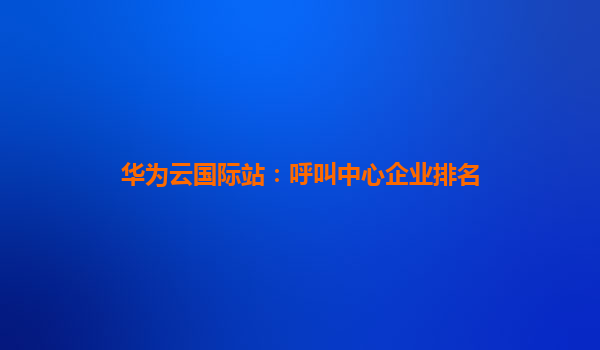华为云国际站：呼叫中心企业排名