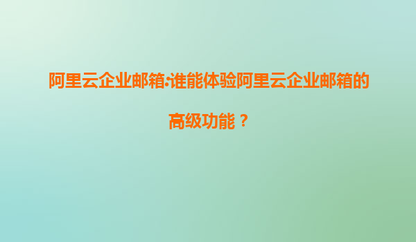 阿里云企业邮箱:谁能体验阿里云企业邮箱的高级功能？