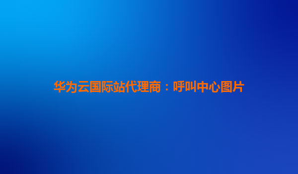 华为云国际站代理商：呼叫中心图片