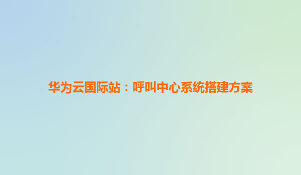 华为云国际站：呼叫中心系统搭建方案