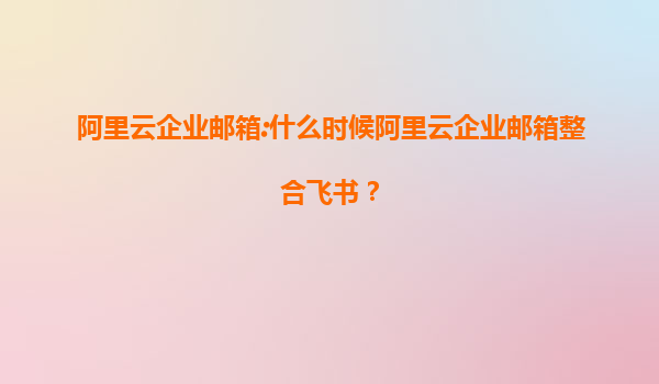阿里云企业邮箱:什么时候阿里云企业邮箱整合飞书？