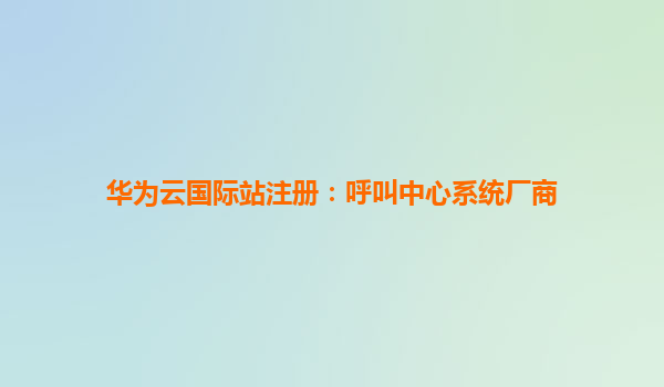 华为云国际站注册：呼叫中心系统厂商