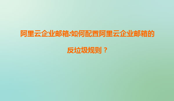 阿里云企业邮箱:如何配置阿里云企业邮箱的反垃圾规则？