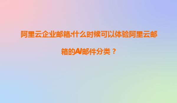 阿里云企业邮箱:什么时候可以体验阿里云邮箱的AI邮件分类？