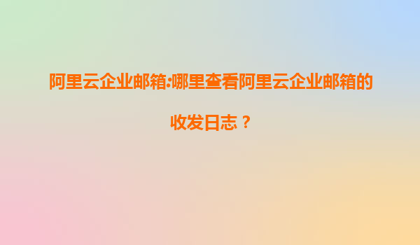 阿里云企业邮箱:哪里查看阿里云企业邮箱的收发日志？