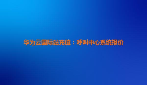 华为云国际站充值：呼叫中心系统报价